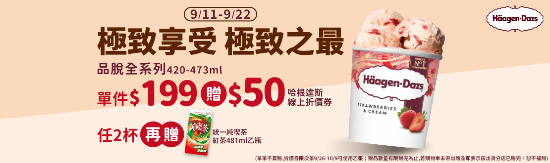 0911-0922_哈根達斯指定品(品脫系列420-473ml)單件$199 贈$50哈根達斯線上折價劵；任2杯再贈統一純喫茶-紅茶481ml乙瓶(單筆不累贈,折價劵限次筆9/26-10/9可使用乙張；贈品數量有限贈完為止,若購物車未帶出贈品即表示該出貨分店已贈完，恕不補贈)