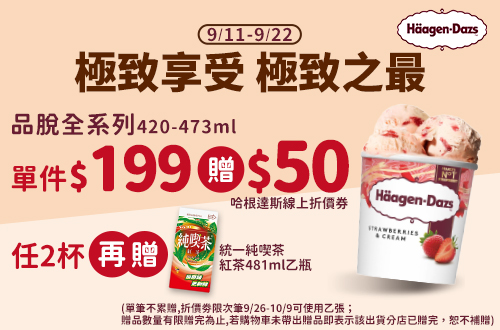 0911-0922_哈根達斯指定品(品脫系列420-473ml)單件$199 贈$50哈根達斯線上折價劵；任2杯再贈統一純喫茶-紅茶481ml乙瓶(單筆不累贈,折價劵限次筆9/26-10/9可使用乙張；贈品數量有限贈完為止,若購物車未帶出贈品即表示該出貨分店已贈完，恕不補贈)