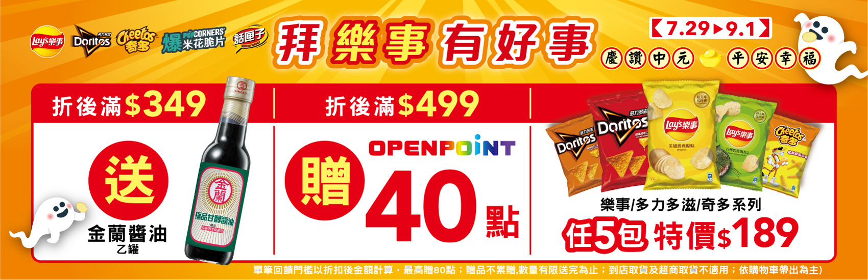 線上獨家 0729-0901_樂事品牌館 指定品折扣後滿$349贈金蘭極品甘醇醬油(釀造)一瓶；滿$499贈40點OPENPOINT​ (單筆最高贈80點；贈品不累贈，數量有限送完為止；到店取貨及超商取貨不適用；依購物車帶出為主)​​