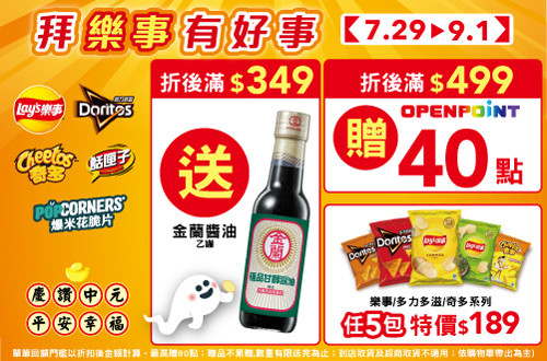 線上獨家 0729-0901_樂事品牌館 指定品折扣後滿$349贈金蘭極品甘醇醬油(釀造)一瓶；滿$499贈40點OPENPOINT​ (單筆最高贈80點；贈品不累贈，數量有限送完為止；到店取貨及超商取貨不適用；依購物車帶出為主)​​